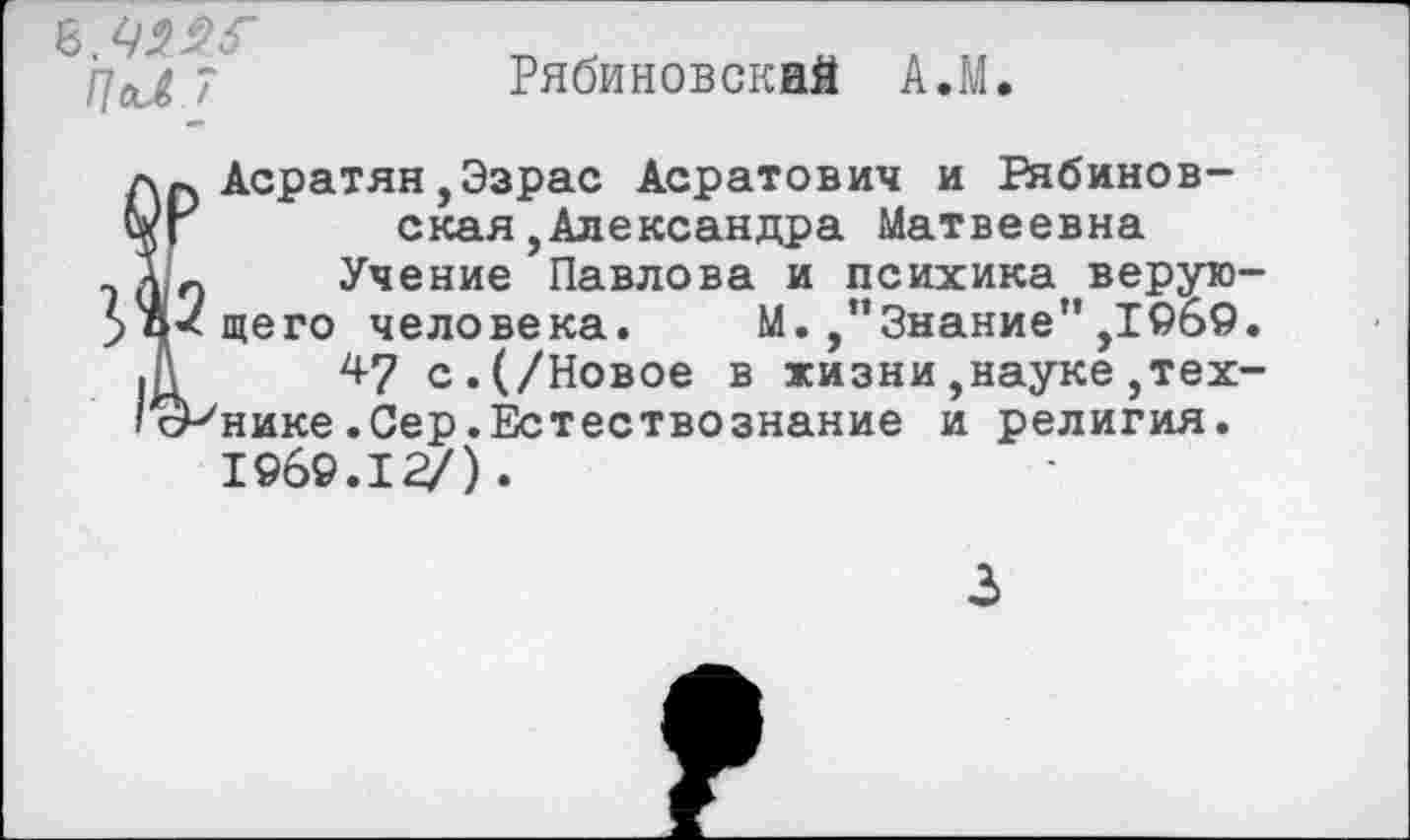 ﻿8.
ЧаЛ 7
Рябиновский АЛ.

Асратян,Эзрас Асратович и Рябинов-ская, Александра Матвеевна
Учение Павлова и психика верующего человека. М. Знание" ,1969.
4? с.(/Новое в жизни,науке технике .Сер.Естествознание и религия. 1969.15/).